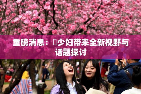 重磅消息：夲少妇带来全新视野与话题探讨
