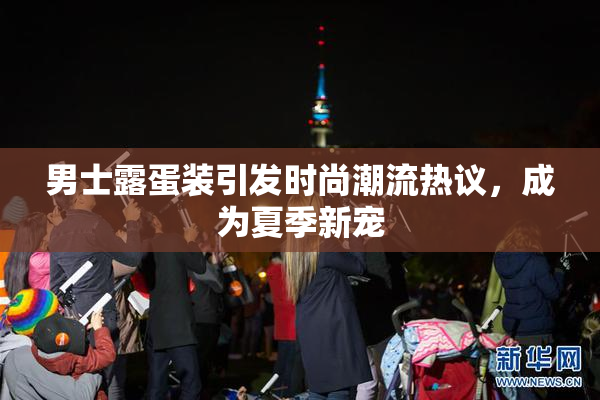 男士露蛋装引发时尚潮流热议，成为夏季新宠