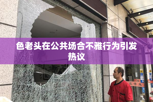 色老头在公共场合不雅行为引发热议