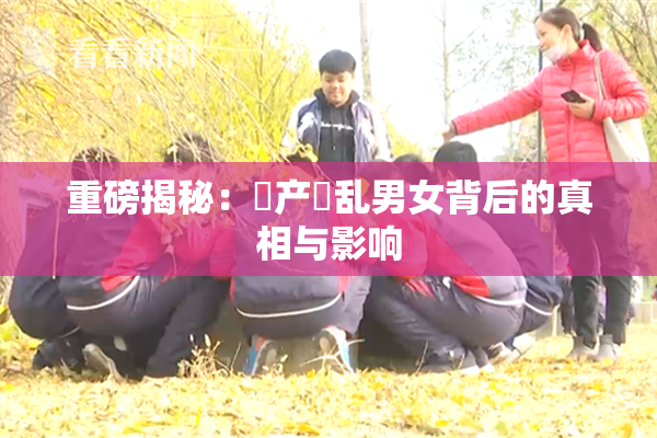 重磅揭秘：囯产婬乱男女背后的真相与影响