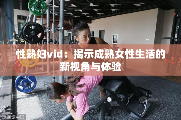 性熟妇vid：揭示成熟女性生活的新视角与体验