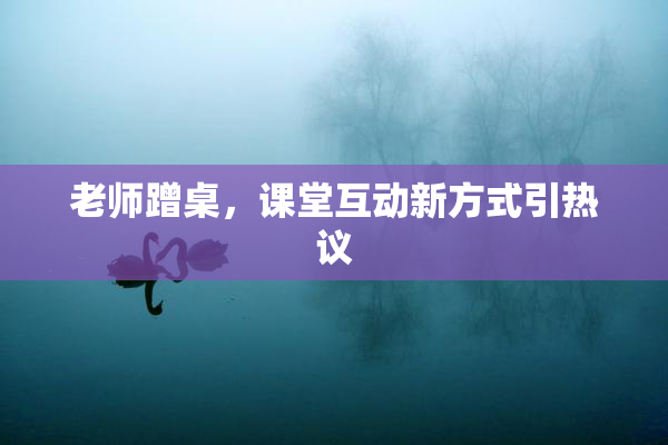 老师蹭桌，课堂互动新方式引热议