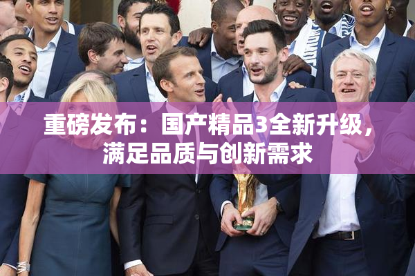 重磅发布：国产精品3全新升级，满足品质与创新需求