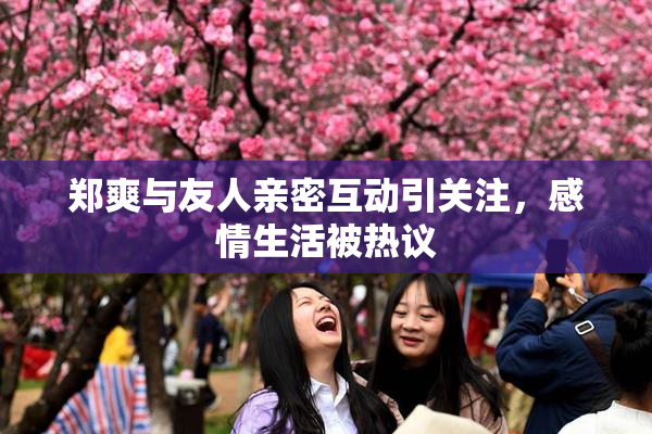 郑爽与友人亲密互动引关注，感情生活被热议