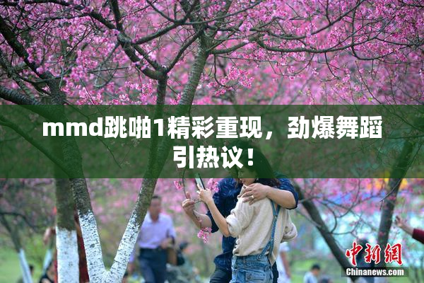 mmd跳啪1精彩重现，劲爆舞蹈引热议！