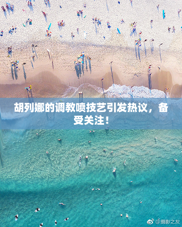 胡列娜的调教喷技艺引发热议，备受关注！