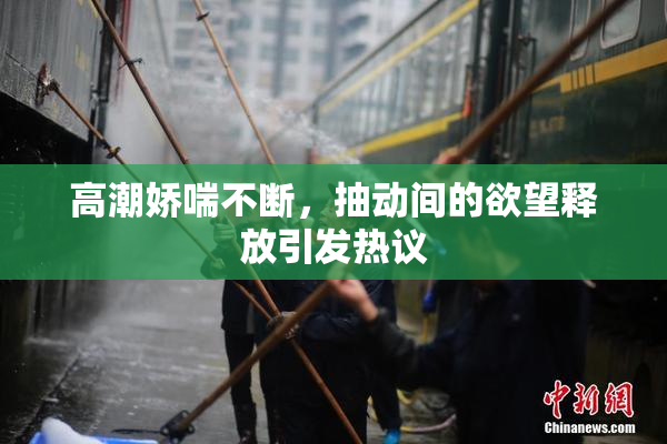 高潮娇喘不断，抽动间的欲望释放引发热议