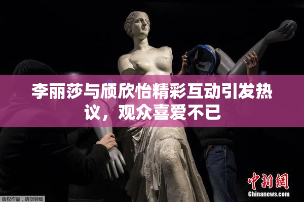 李丽莎与颀欣怡精彩互动引发热议，观众喜爱不已