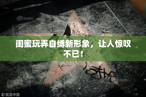 闺蜜玩弄自缚新形象，让人惊叹不已！