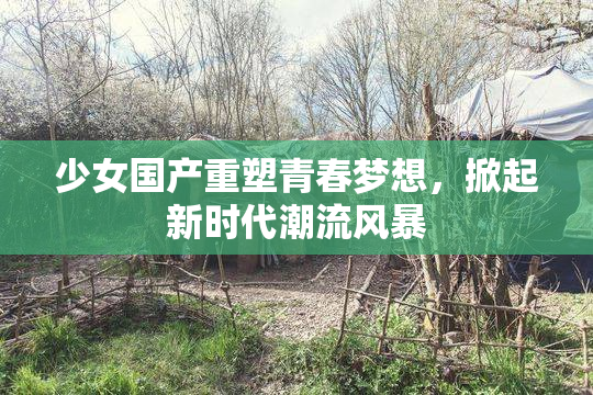 少女国产重塑青春梦想，掀起新时代潮流风暴