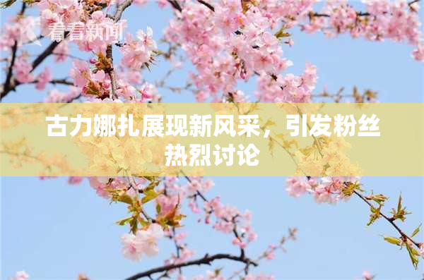 古力娜扎展现新风采，引发粉丝热烈讨论
