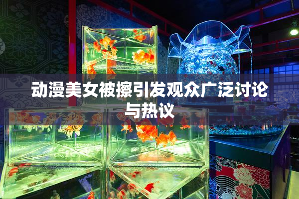 动漫美女被擦引发观众广泛讨论与热议