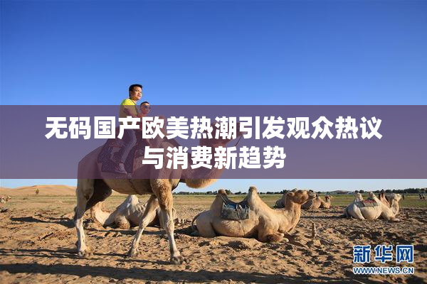 无码国产欧美热潮引发观众热议与消费新趋势
