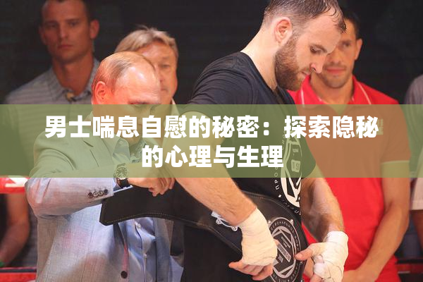 男士喘息自慰的秘密：探索隐秘的心理与生理