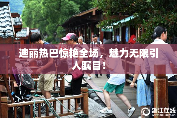迪丽热巴惊艳全场，魅力无限引人瞩目！