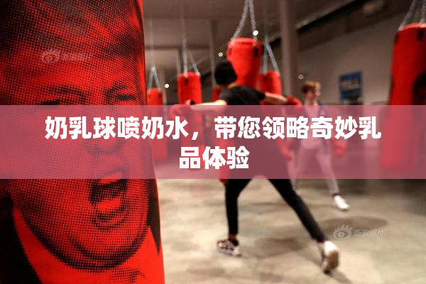 奶乳球喷奶水，带您领略奇妙乳品体验