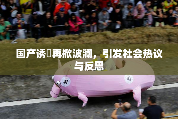 国产诱奷再掀波澜，引发社会热议与反思