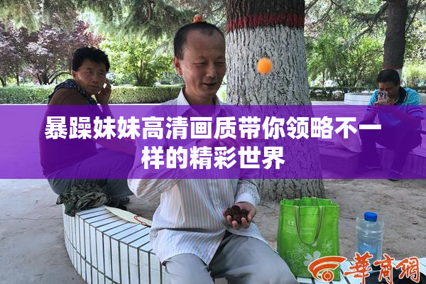 暴躁妹妹高清画质带你领略不一样的精彩世界