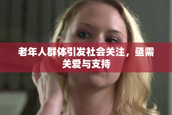 老年人群体引发社会关注，亟需关爱与支持