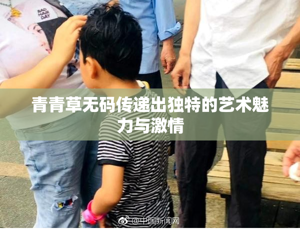 青青草无码传递出独特的艺术魅力与激情