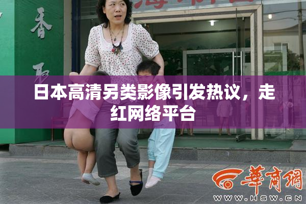 日本高清另类影像引发热议，走红网络平台