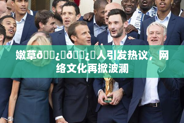 嫩草🌿‌🌿‌人引发热议，网络文化再掀波澜