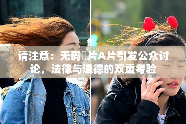 请注意：无码婬片A片引发公众讨论，法律与道德的双重考验