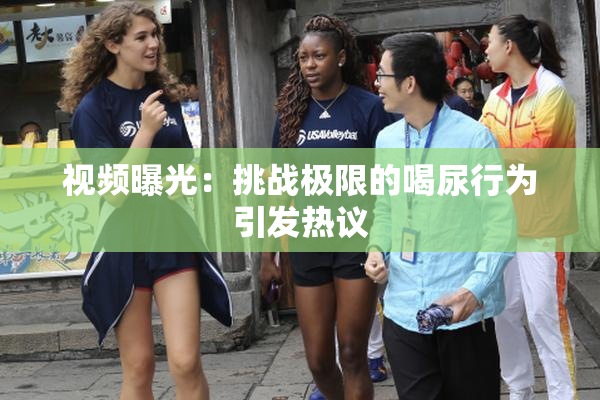 视频曝光：挑战极限的喝尿行为引发热议