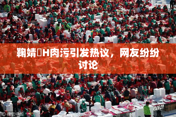 鞠婧祎H肉污引发热议，网友纷纷讨论