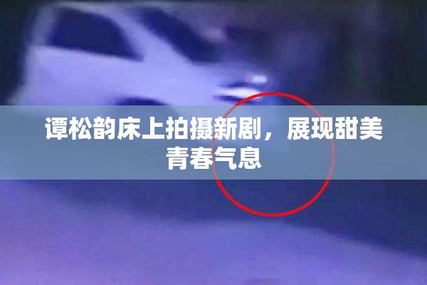 谭松韵床上拍摄新剧，展现甜美青春气息