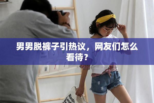 男男脱裤子引热议，网友们怎么看待？
