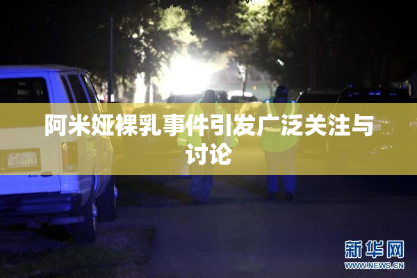 阿米娅裸乳事件引发广泛关注与讨论