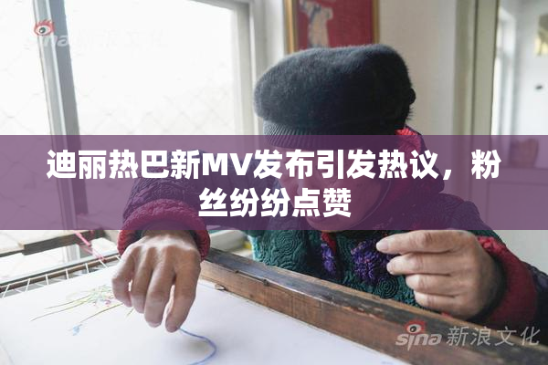 迪丽热巴新MV发布引发热议，粉丝纷纷点赞