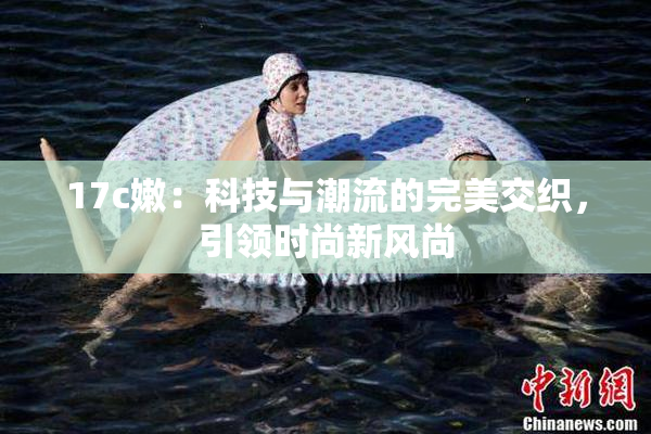 17c嫩：科技与潮流的完美交织，引领时尚新风尚