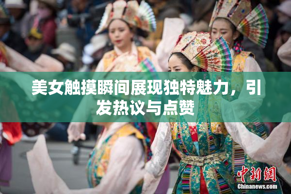 美女触摸瞬间展现独特魅力，引发热议与点赞