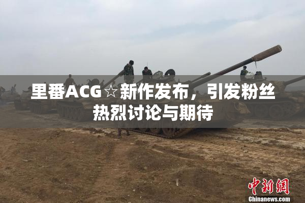 里番ACG☆新作发布，引发粉丝热烈讨论与期待
