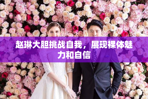 赵琳大胆挑战自我，展现裸体魅力和自信