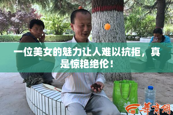 一位美女的魅力让人难以抗拒，真是惊艳绝伦！