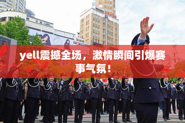 yell震撼全场，激情瞬间引爆赛事气氛！