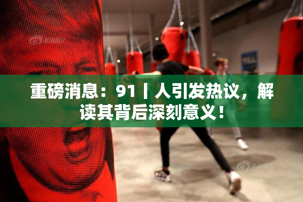 重磅消息：91丨人引发热议，解读其背后深刻意义！