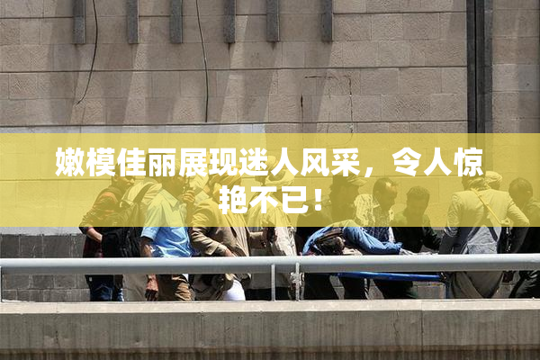 嫩模佳丽展现迷人风采，令人惊艳不已！