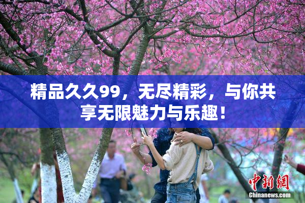 精品久久99，无尽精彩，与你共享无限魅力与乐趣！