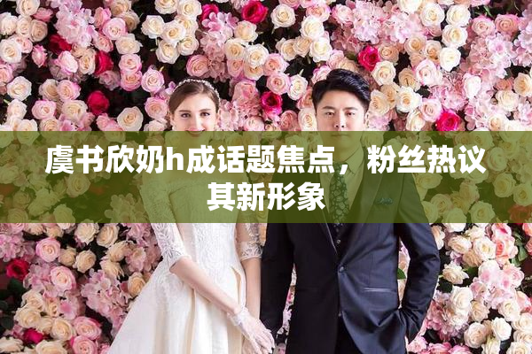 虞书欣奶h成话题焦点，粉丝热议其新形象