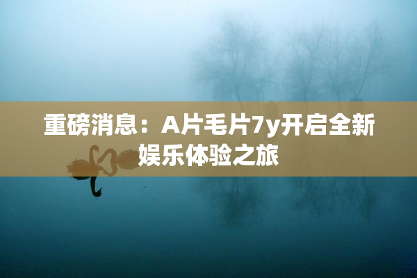 重磅消息：A片毛片7y开启全新娱乐体验之旅