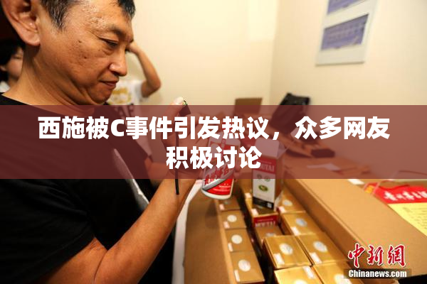 西施被C事件引发热议，众多网友积极讨论